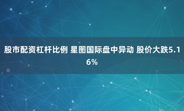 股市配资杠杆比例 星图国际盘中异动 股价大跌5.16%