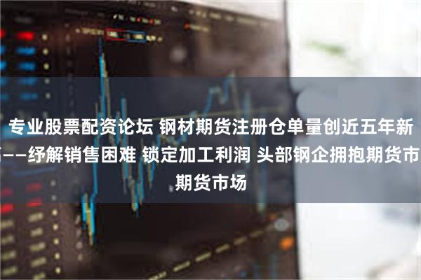 专业股票配资论坛 钢材期货注册仓单量创近五年新高——纾解销售困难 锁定加工利润 头部钢企拥抱期货市场