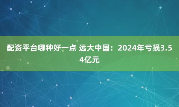 配资平台哪种好一点 远大中国：2024年亏损3.54亿元