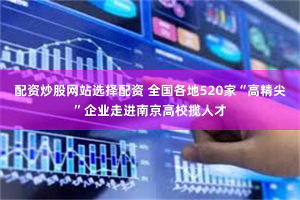 配资炒股网站选择配资 全国各地520家“高精尖”企业走进南京高校揽人才