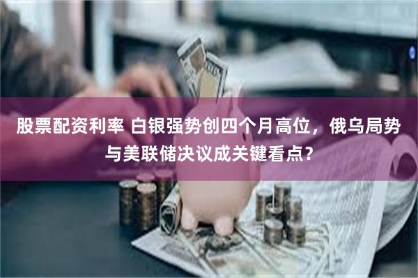 股票配资利率 白银强势创四个月高位，俄乌局势与美联储决议成关键看点？