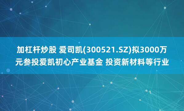 加杠杆炒股 爱司凯(300521.SZ)拟3000万元参投爱凯初心产业基金 投资新材料等行业
