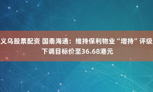 义乌股票配资 国泰海通：维持保利物业“增持”评级 下调目标价至36.68港元