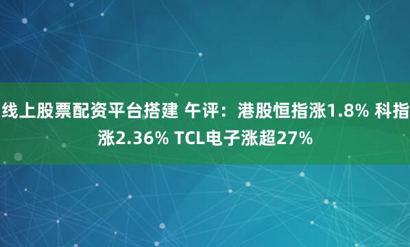 线上股票配资平台搭建 午评：港股恒指涨1.8% 科指涨2.36% TCL电子涨超27%
