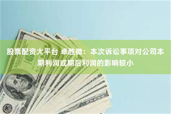 股票配资大平台 卓胜微：本次诉讼事项对公司本期利润或期后利润的影响较小