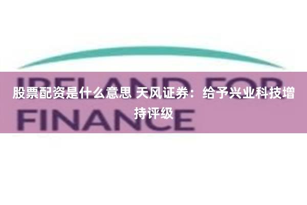 股票配资是什么意思 天风证券：给予兴业科技增持评级