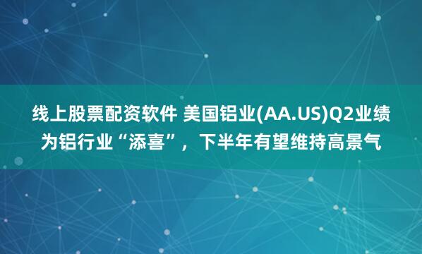 线上股票配资软件 美国铝业(AA.US)Q2业绩为铝行业“添喜”，下半年有望维持高景气