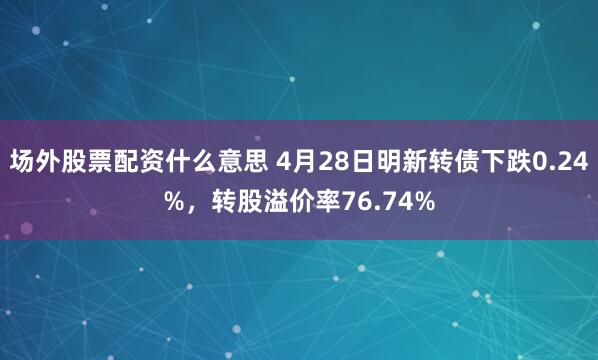 场外股票配资什么意思 4月28日明新转债下跌0.24%，转股溢价率76.74%