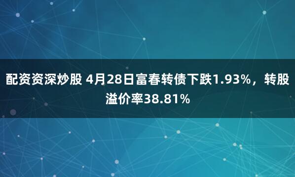 配资资深炒股 4月28日富春转债下跌1.93%，转股溢价率38.81%