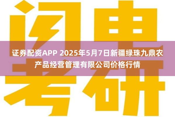 证券配资APP 2025年5月7日新疆绿珠九鼎农产品经营管理有限公司价格行情