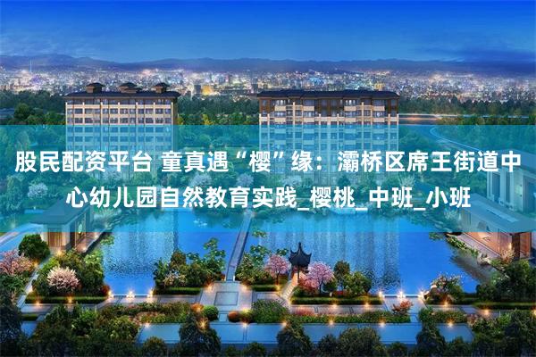 股民配资平台 童真遇“樱”缘：灞桥区席王街道中心幼儿园自然教育实践_樱桃_中班_小班