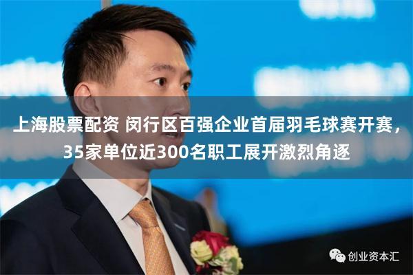 上海股票配资 闵行区百强企业首届羽毛球赛开赛，35家单位近300名职工展开激烈角逐