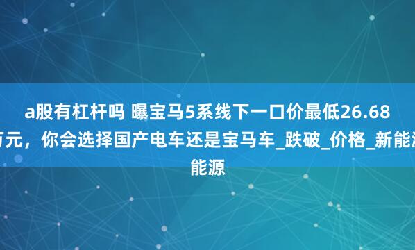 a股有杠杆吗 曝宝马5系线下一口价最低26.68万元，你会选择国产电车还是宝马车_跌破_价格_新能源