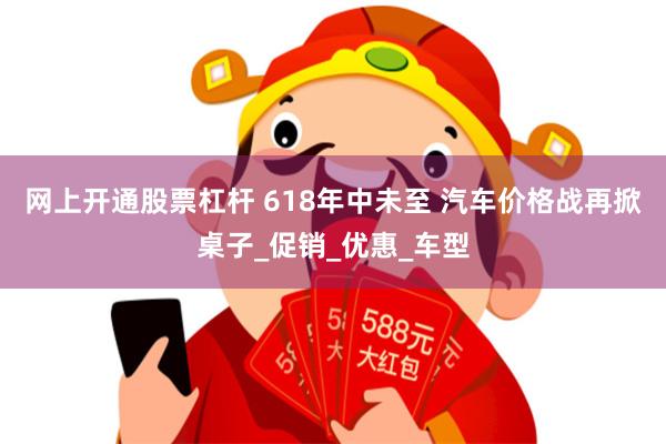 网上开通股票杠杆 618年中未至 汽车价格战再掀桌子_促销_优惠_车型