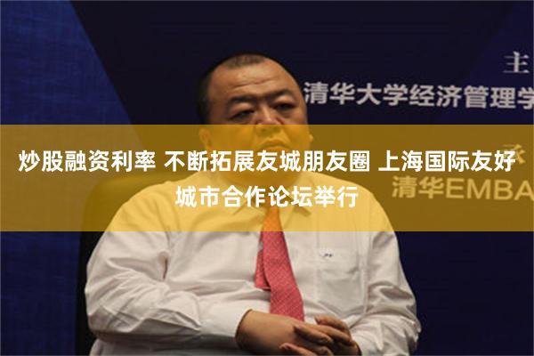 炒股融资利率 不断拓展友城朋友圈 上海国际友好城市合作论坛举行
