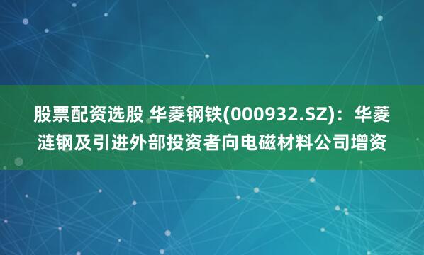 股票配资选股 华菱钢铁(000932.SZ)：华菱涟钢及引进外部投资者向电磁材料公司增资