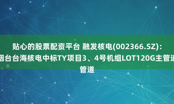 贴心的股票配资平台 融发核电(002366.SZ)：烟台台海核电中标TY项目3、4号机组LOT120G主管道