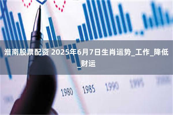 淮南股票配资 2025年6月7日生肖运势_工作_降低_财运
