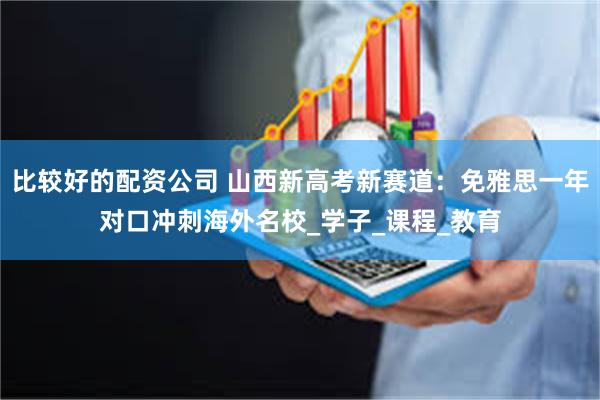 比较好的配资公司 山西新高考新赛道：免雅思一年对口冲刺海外名校_学子_课程_教育