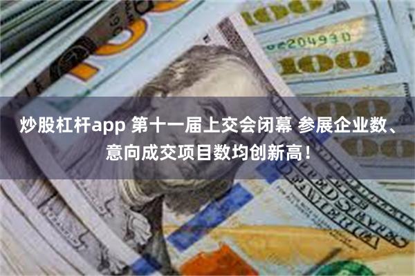 炒股杠杆app 第十一届上交会闭幕 参展企业数、意向成交项目数均创新高！