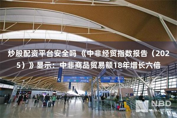 炒股配资平台安全吗 《中非经贸指数报告（2025）》显示：中非商品贸易额18年增长六倍