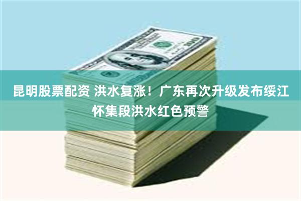 昆明股票配资 洪水复涨！广东再次升级发布绥江怀集段洪水红色预警