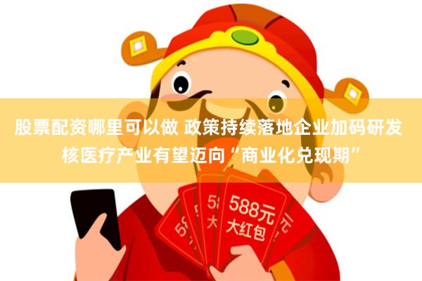 股票配资哪里可以做 政策持续落地企业加码研发 核医疗产业有望迈向“商业化兑现期”