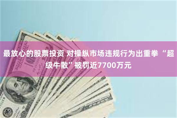 最放心的股票投资 对操纵市场违规行为出重拳 “超级牛散”被罚近7700万元