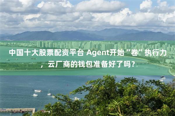 中国十大股票配资平台 Agent开始“卷”执行力，云厂商的钱包准备好了吗？