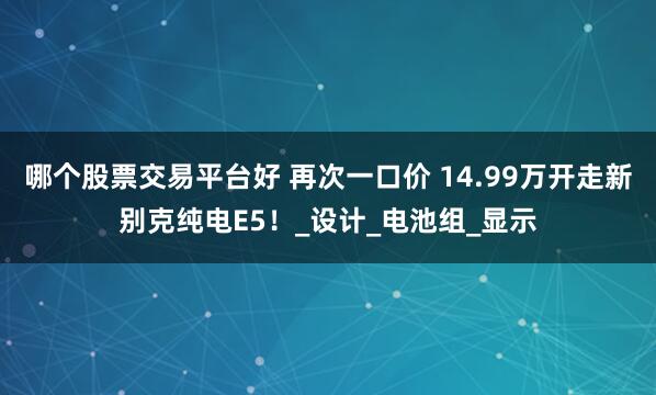 哪个股票交易平台好 再次一口价 14.99万开走新别克纯电E5！_设计_电池组_显示