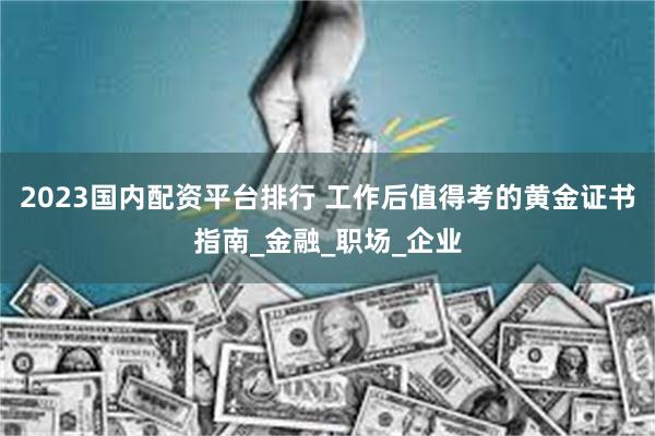2023国内配资平台排行 工作后值得考的黄金证书指南_金融_职场_企业
