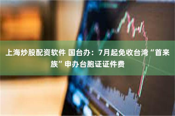 上海炒股配资软件 国台办：7月起免收台湾“首来族”申办台胞证证件费