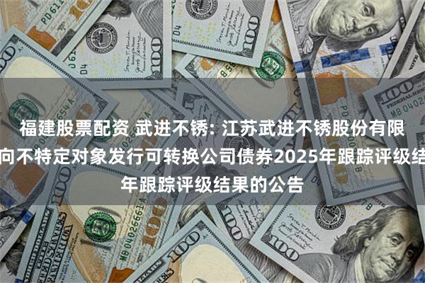 福建股票配资 武进不锈: 江苏武进不锈股份有限公司关于向不特定对象发行可转换公司债券2025年跟踪评级结果的公告