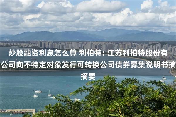 炒股融资利息怎么算 利柏特: 江苏利柏特股份有限公司向不特定对象发行可转换公司债券募集说明书摘要
