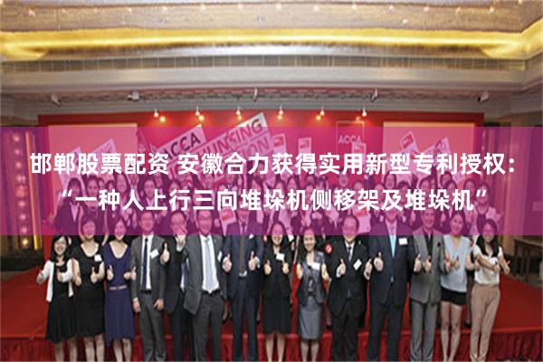 邯郸股票配资 安徽合力获得实用新型专利授权：“一种人上行三向堆垛机侧移架及堆垛机”
